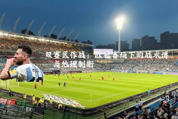 双赛区作战：欧冠赛场下的战术博弈与地理制衡